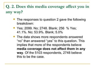 Q. 2. Does this media coverage affect you in
any way?
 The responses to question 2 gave the following
breakdown:
 Yes; 2099. No; 2748. Blank; 256 % Yes;
41.1%. No; 53.9%. Blank; 5.0%
 The data shows more respondents answered
“no” than answered “yes” to this question. This
implies that more of the respondents believe
media coverage does not affect them in any
way. Of the 5103 respondents, 2748 believe
this to be the case.
 