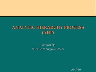 ANALYTIC HIERARCHY PROCESS
(AHP)
Lectured by:
B. Yuliarto Nugroho, Ph.D
AHP-00
 