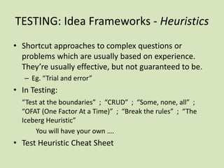 TESTING: Idea Frameworks - Heuristics
• Shortcut approaches to complex questions or
problems which are usually based on experience.
They’re usually effective, but not guaranteed to be.
– Eg. “Trial and error”
• In Testing:
“Test at the boundaries” ; “CRUD” ; “Some, none, all” ;
“OFAT (One Factor At a Time)” ; “Break the rules” ; “The
Iceberg Heuristic”
You will have your own ….
• Test Heuristic Cheat Sheet
 