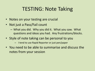TESTING: Note Taking
• Notes on your testing are crucial
• Not just a Pass/Fail count
– What you did. Why you did it. What you saw. What
questions and ideas you had. Any frustrations/blocks.
• Style of note taking can be personal to you
– I tend to use Rapid Reporter or just pen/paper
• You need to be able to summarise and discuss the
notes from your session
 