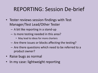 REPORTING: Session De-brief
• Tester reviews session findings with Test
Manager/Test Lead/Other Tester
– A bit like reporting in a stand-up
– Is more testing needed in this area?
• May lead to ideas for more charters
– Are there issues or blocks affecting the testing?
– Are there questions which need to be referred to a
product owner?
• Raise bugs as normal
• In my case: lightweight reporting
 