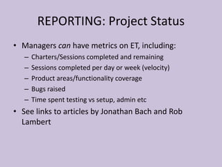 REPORTING: Project Status
• Managers can have metrics on ET, including:
– Charters/Sessions completed and remaining
– Sessions completed per day or week (velocity)
– Product areas/functionality coverage
– Bugs raised
– Time spent testing vs setup, admin etc
• See links to articles by Jonathan Bach and Rob
Lambert
 