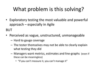 What problem is this solving?
• Exploratory testing the most valuable and powerful
approach – especially in Agile
BUT
• Perceived as vague, unstructured, unmanageable
– Hard to gauge coverage
– The tester themselves may not be able to clearly explain
what testing they did
– Managers want metrics, estimates and line-graphs (even if
these can be meaningless)
• “If you can’t measure it, you can’t manage it”
 