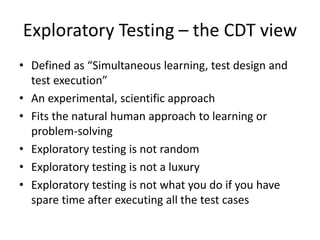 Exploratory Testing – the CDT view
• Defined as “Simultaneous learning, test design and
test execution”
• An experimental, scientific approach
• Fits the natural human approach to learning or
problem-solving
• Exploratory testing is not random
• Exploratory testing is not a luxury
• Exploratory testing is not what you do if you have
spare time after executing all the test cases
 