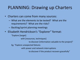 PLANNING: Drawing up Charters
• Charters can come from many sources:
– What are the elements to be tested? What are the
requirements? What are the risks?
– Backlog/sprint planning meetings
• Elisabeth Hendrickson’s “Explorer” format:
“Explore [target]
with [resources, techniques]
to discover [information valuable to the project]”
Eg. “Explore unexpected failures
with power and network interruptions
to discover if the product recovers gracefully”
 