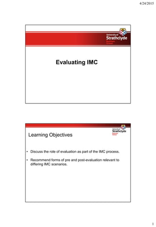 4/24/2015
1
Evaluating IMC
Learning Objectives
• Discuss the role of evaluation as part of the IMC process.
• Recommend forms of pre and post-evaluation relevant to
differing IMC scenarios.
 