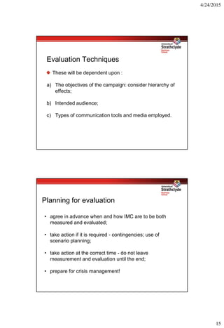 4/24/2015
15
Evaluation Techniques
These will be dependent upon :
a) The objectives of the campaign: consider hierarchy of
effects;
b) Intended audience;
c) Types of communication tools and media employed.
Planning for evaluation
• agree in advance when and how IMC are to be both
measured and evaluated;
• take action if it is required - contingencies; use of
scenario planning;
• take action at the correct time - do not leave
measurement and evaluation until the end;
• prepare for crisis management!
 