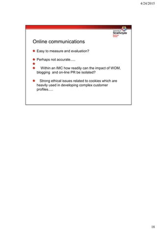 4/24/2015
18
Online communications
Easy to measure and evaluation?
Perhaps not accurate.....
Within an IMC how readily can the impact of WOM,
blogging and on-line PR be isolated?
Strong ethical issues related to cookies which are
heavily used in developing complex customer
profiles.....
 