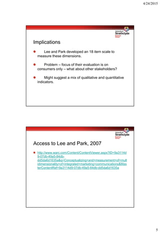 4/24/2015
5
Implications
Lee and Park developed an 18 item scale to
measure these dimensions.
Problem – focus of their evaluation is on
consumers only – what about other stakeholders?
Might suggest a mix of qualitative and quantitative
indicators.
Access to Lee and Park, 2007
http://www.warc.com/Content/ContentViewer.aspx?ID=9a3114d
9-07db-49a5-84db-
dd5da6d1635a&q=Conceptualizing+and+measurement+of+mult
idimensionality+of+integrated+marketing+communications&Mas
terContentRef=9a3114d9-07db-49a5-84db-dd5da6d1635a
 
