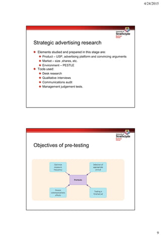 4/24/2015
9
Strategic advertising research
Elements studied and prepared in this stage are:
Product – USP, advertising platform and convincing arguments
Market – size ,shares, etc.
Environment – PESTLE
Tools used:
Desk research
Qualitative interviews
Communications audit
Management judgement tests.
Objectives of pre-testing
 