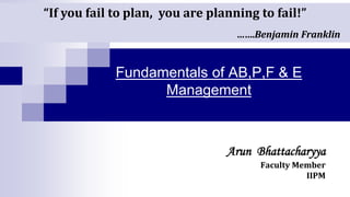 Fundamentals of AB,P,F & E
Management
Arun Bhattacharyya
Faculty Member
IIPM
“If you fail to plan, you are planning to fail!”
…….Benjamin Franklin
 