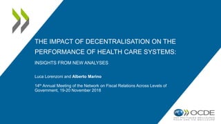 THE IMPACT OF DECENTRALISATION ON THE
PERFORMANCE OF HEALTH CARE SYSTEMS:
INSIGHTS FROM NEW ANALYSES
Luca Lorenzoni and Alberto Marino
14th Annual Meeting of the Network on Fiscal Relations Across Levels of
Government, 19-20 November 2018
 