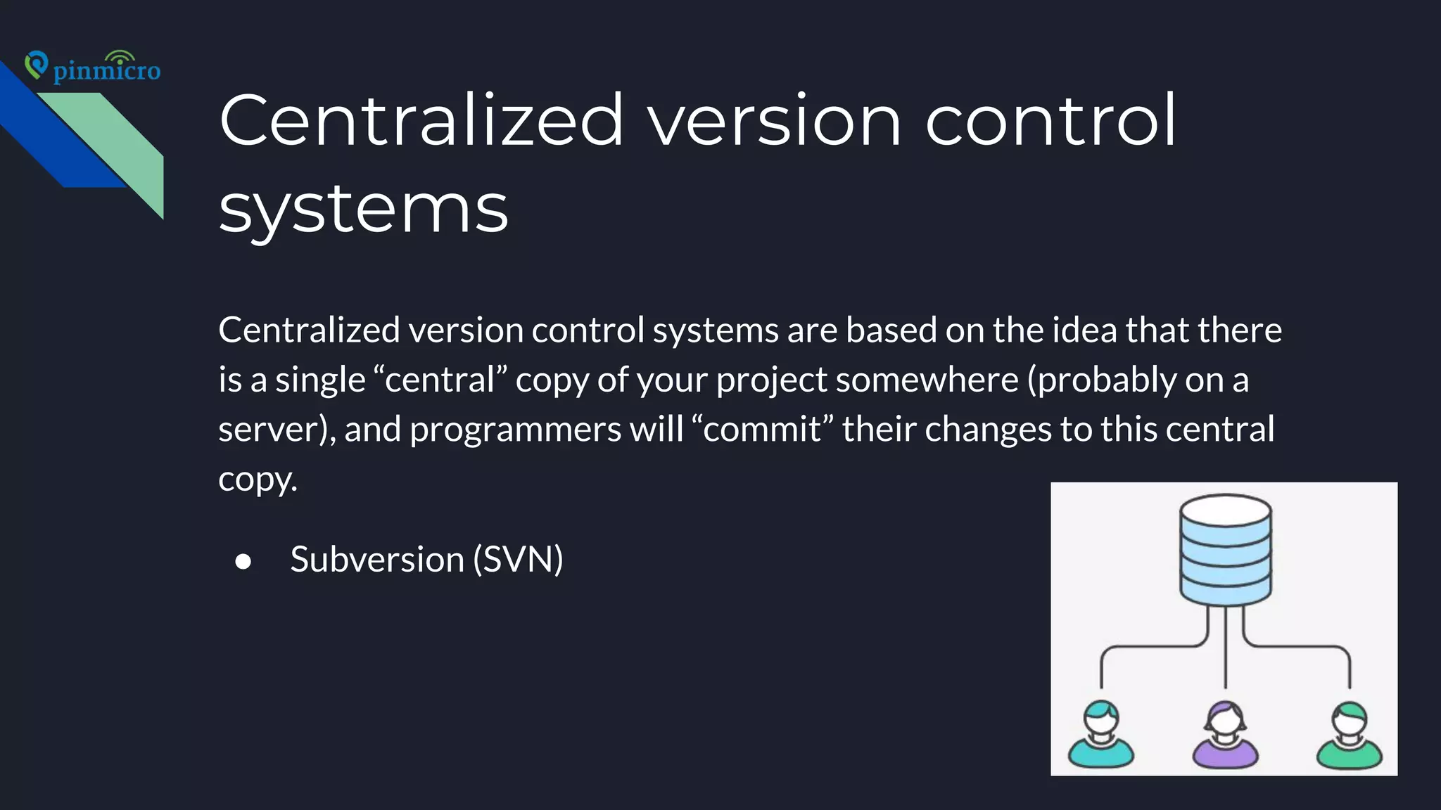 Centralized version control
systems
Centralized version control systems are based on the idea that there
is a single “central” copy of your project somewhere (probably on a
server), and programmers will “commit” their changes to this central
copy.
● Subversion (SVN)
 