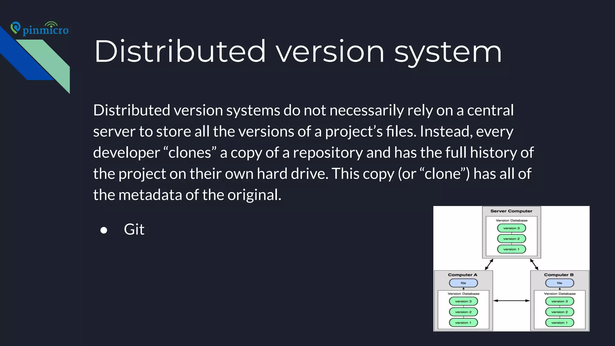 Distributed version system
Distributed version systems do not necessarily rely on a central
server to store all the versions of a project’s ﬁles. Instead, every
developer “clones” a copy of a repository and has the full history of
the project on their own hard drive. This copy (or “clone”) has all of
the metadata of the original.
● Git
 