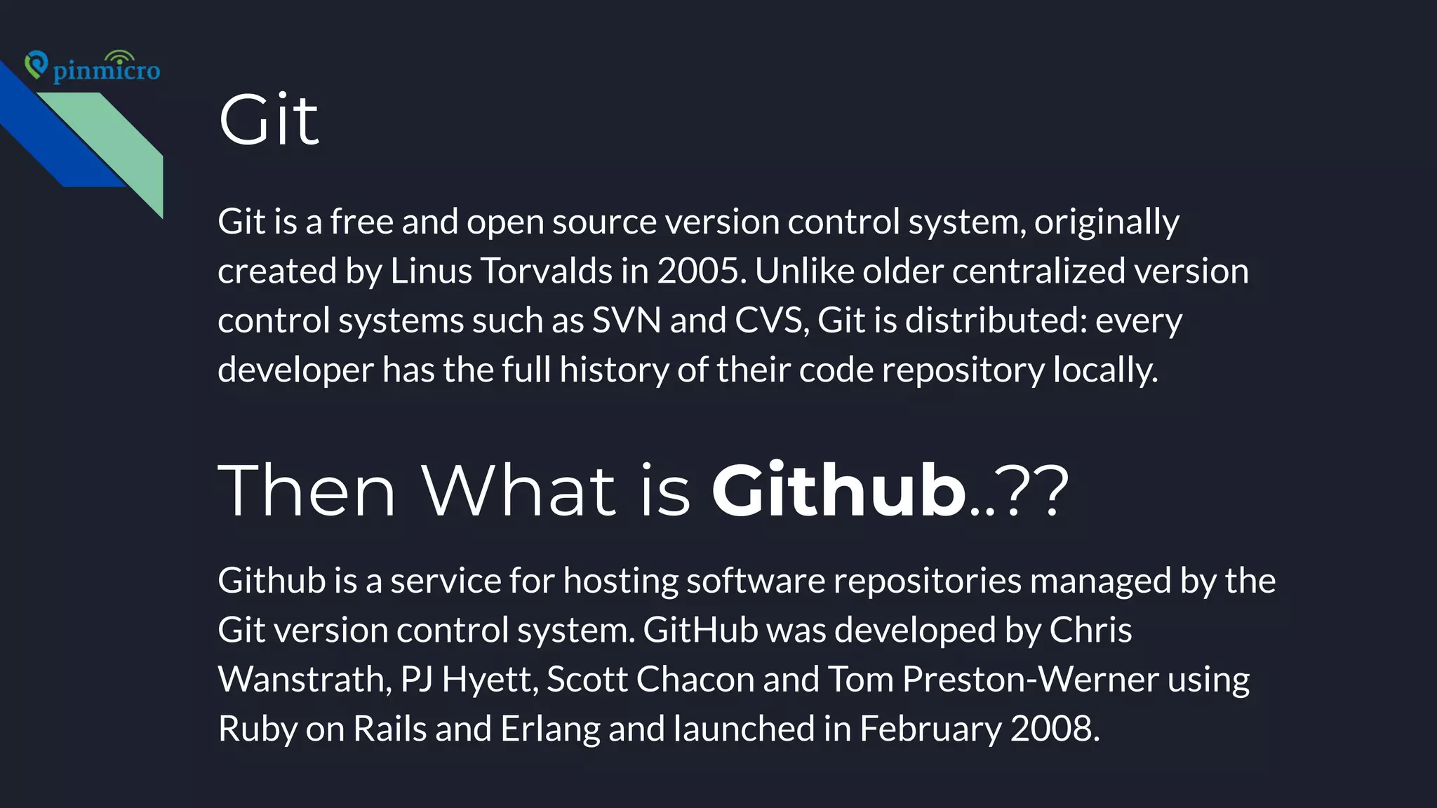 Git
Git is a free and open source version control system, originally
created by Linus Torvalds in 2005. Unlike older centralized version
control systems such as SVN and CVS, Git is distributed: every
developer has the full history of their code repository locally.
Github is a service for hosting software repositories managed by the
Git version control system. GitHub was developed by Chris
Wanstrath, PJ Hyett, Scott Chacon and Tom Preston-Werner using
Ruby on Rails and Erlang and launched in February 2008.
Then What is Github..??
 