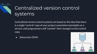Centralized version control
systems
Centralized version control systems are based on the idea that there
is a single “central” copy of your project somewhere (probably on a
server), and programmers will “commit” their changes to this central
copy.
● Subversion (SVN)
 