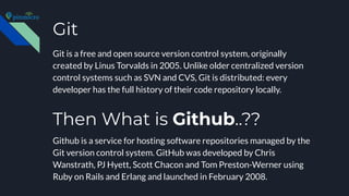 Git
Git is a free and open source version control system, originally
created by Linus Torvalds in 2005. Unlike older centralized version
control systems such as SVN and CVS, Git is distributed: every
developer has the full history of their code repository locally.
Github is a service for hosting software repositories managed by the
Git version control system. GitHub was developed by Chris
Wanstrath, PJ Hyett, Scott Chacon and Tom Preston-Werner using
Ruby on Rails and Erlang and launched in February 2008.
Then What is Github..??
 