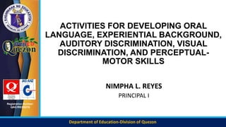 Department of Education-Division of Quezon
Registration Number:
QAC/R63/0216
ACTIVITIES FOR DEVELOPING ORAL
LANGUAGE, EXPERIENTIAL BACKGROUND,
AUDITORY DISCRIMINATION, VISUAL
DISCRIMINATION, AND PERCEPTUAL-
MOTOR SKILLS
NIMPHA L. REYES
PRINCIPAL I
 