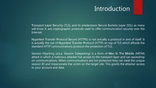 Introduction
Transport Layer Security (TLS), and its predecessor Secure Sockets Layer (SSL) as many
will know it, are cryptographic protocols used to offer communication security over the
Internet.
Hypertext Transfer Protocol Secure (HTTPS) is not actually a protocol in and of itself. It
is actually the use of Hypertext Transfer Protocol (HTTP) on top of TLS which affords the
standard HTTP communications protocol the protection of TLS.
Session Hijacking (a.k.a. Session Sidejacking) is a form of Man In The Middle (MITM)
attack in which a malicious attacker has access to the transport layer and can eavesdrop
on communications. When communications are not protected they can steal the unique
session ID and impersonate the victim on the target site. This grants the attacker access
to your account and data.
 