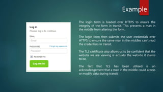 Example
The login form is loaded over HTTPS to ensure the
integrity of the form in transit. This prevents a man in
the middle from altering the form.
The login form then submits the user credentials over
HTTPS to ensure the same man in the middles can’t read
the credentials in transit.
The TLS certificate also allows us to be confident that the
website we are viewing is actually the website it claims
to be.
The fact that TLS has been utilised is an
acknowledgement that a man in the middle could access
or modify data during transit.
 