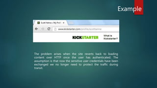 Example
The problem arises when the site reverts back to loading
content over HTTP once the user has authenticated. The
assumption is that now the sensitive user credentials have been
exchanged we no longer need to protect the traffic during
transit.
 