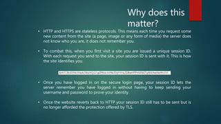 Why does this
matter?
• Once you have logged in on the secure login page, your session ID lets the
server remember you have logged in without having to keep sending your
username and password to prove your identity.
• Once the website reverts back to HTTP your session ID still has to be sent but is
no longer afforded the protection offered by TLS.
• HTTP and HTTPS are stateless protocols. This means each time you request some
new content from the site (a page, image or any form of media) the server does
not know who you are, it does not remember you.
• To combat this, when you first visit a site you are issued a unique session ID.
With each request you send to the site, your session ID is sent with it. This is how
the site identifies you.
 
