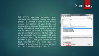 Summary
TLS (HTTPS) was used to protect your
username and password during the logon
process to prevent a man in the middle
viewing the content of your traffic and
stealing your credentials. The session ID is not
being afforded the same level of protection
but an attacker could use it to impersonate
you on the target website. All they need to
do is substitute their own session ID with
your session ID and the server will believe the
attacker is you. Once your session ID has
been obtained this is a trivial task. The
attacker is then logged in to your account
and can do anything that you could do.
 