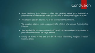 Conclusion
• Whilst obtaining your session ID does not generally reveal your username or
password the attacker can still access your account as if they were logged in as you.
• This attack is possible because TLS is not used across the entire site.
• We accept an attacker could access our traffic, which is why we need TLS in the first
instance.
• Sites regularly fail to protect the session ID which can be considered an equivalent to
your user credentials on the target website.
• Forcing all traffic to the site over HTTPS would completely mitigate a session
hijacking attack.
 