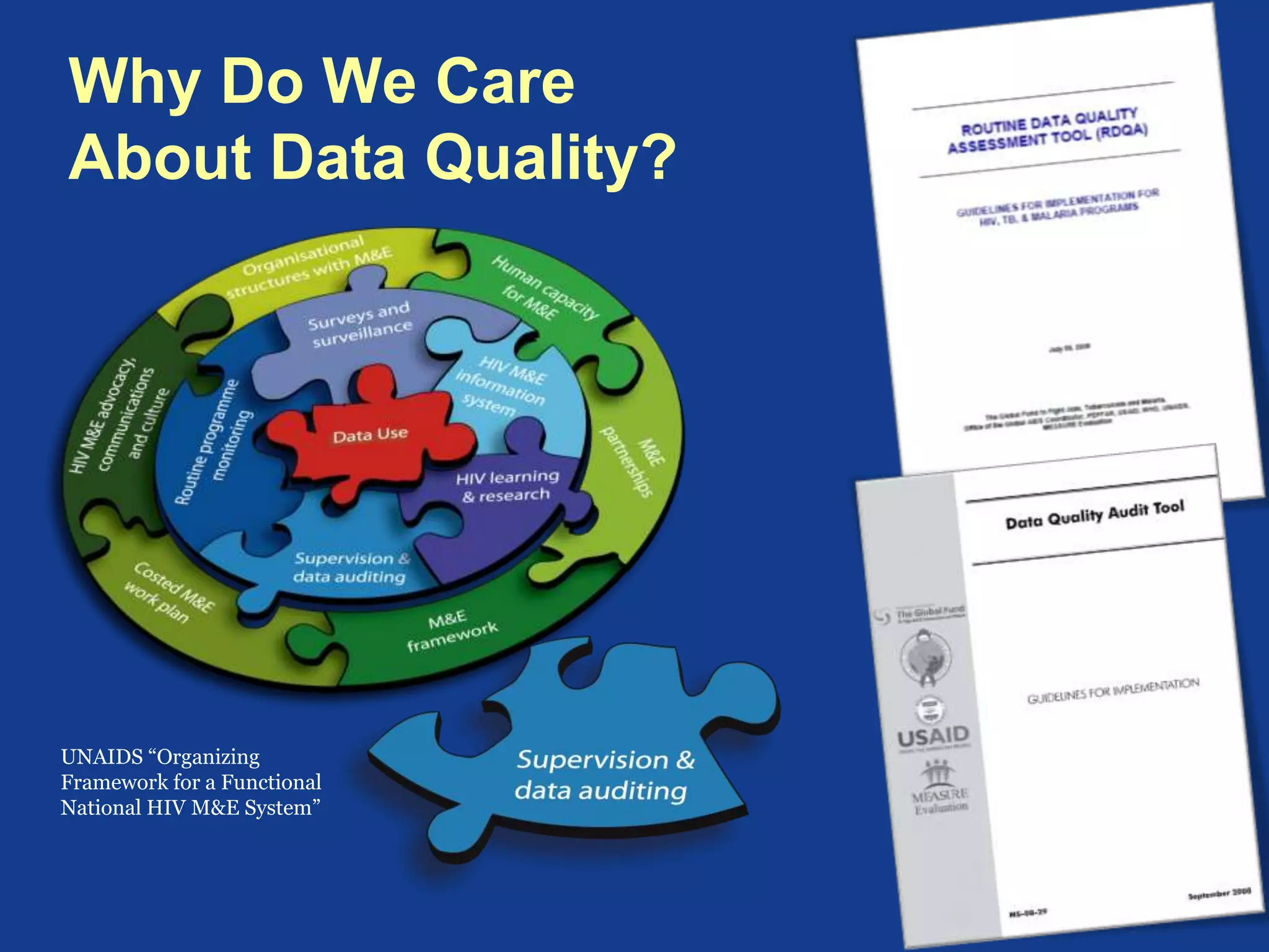 Data Quality Tools
Data Quality Audit Tool Routine Data Quality Assessment Tool
Organization The Global Fund, USAID,
MEASURE Evaluation,
2008
MEASURE Evaluation
Purpose Assess data accuracy,
reporting performance,
and strengths and
weakness of underlying
M&E system that
generates the data
Streamlined version of the DQATool that is used
to verify the quality of reported data for key
indicators at selected sites and assess the ability
of the data management system to collect,
manage, and report high quality data
Uses Used by GF, USAID and
others to conduct
independent data quality
audits of their program
Used as a self-assessment tools by programs to
assess the quality of their data and use the
findings to develop action plans to strengthen
their data management and reporting systems
Languages English, French, Spanish,
Portuguese
English, French, Spanish, Portuguese
 