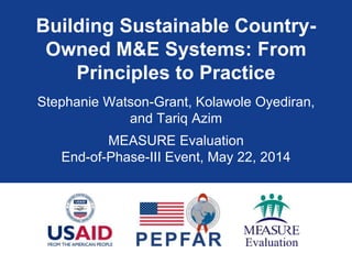 Building Sustainable Country-
Owned M&E Systems: From
Principles to Practice
Stephanie Watson-Grant, Kolawole Oyediran,
and Tariq Azim
MEASURE Evaluation
End-of-Phase-III Event, May 22, 2014
 
