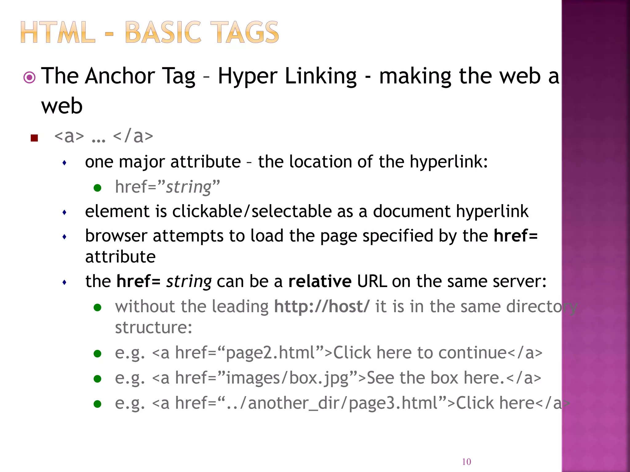  The Anchor Tag – Hyper Linking - making the web a
web
 <a> … </a>
 one major attribute – the location of the hyperlink:
 href=”string”
 element is clickable/selectable as a document hyperlink
 browser attempts to load the page specified by the href=
attribute
 the href= string can be a relative URL on the same server:
 without the leading http://host/ it is in the same directory
structure:
 e.g. <a href=“page2.html”>Click here to continue</a>
 e.g. <a href=”images/box.jpg”>See the box here.</a>
 e.g. <a href=“../another_dir/page3.html”>Click here</a>
10
 