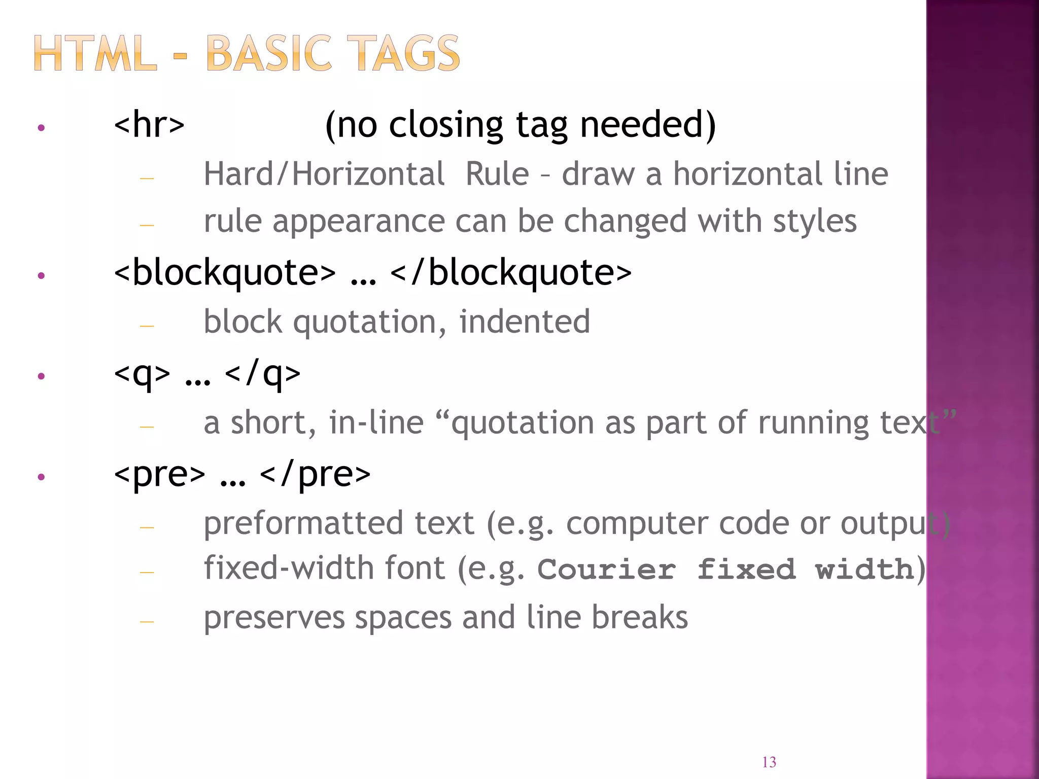 • <hr> (no closing tag needed)
– Hard/Horizontal Rule – draw a horizontal line
– rule appearance can be changed with styles
• <blockquote> … </blockquote>
– block quotation, indented
• <q> … </q>
– a short, in-line “quotation as part of running text”
• <pre> … </pre>
– preformatted text (e.g. computer code or output)
– fixed-width font (e.g. Courier fixed width)
– preserves spaces and line breaks
13
 