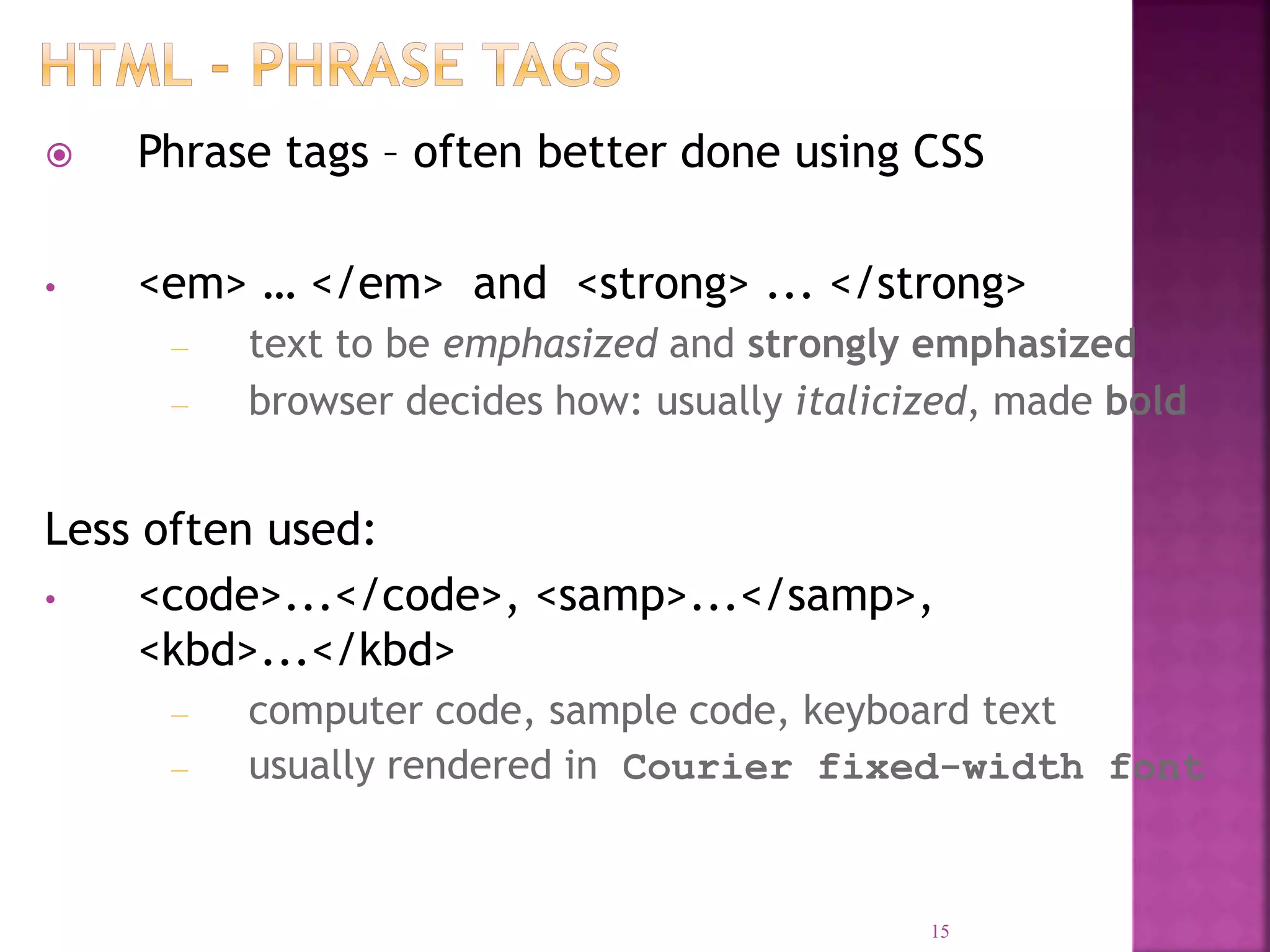  Phrase tags – often better done using CSS
• <em> … </em> and <strong> ... </strong>
– text to be emphasized and strongly emphasized
– browser decides how: usually italicized, made bold
Less often used:
• <code>...</code>, <samp>...</samp>,
<kbd>...</kbd>
– computer code, sample code, keyboard text
– usually rendered in Courier fixed-width font
15
 