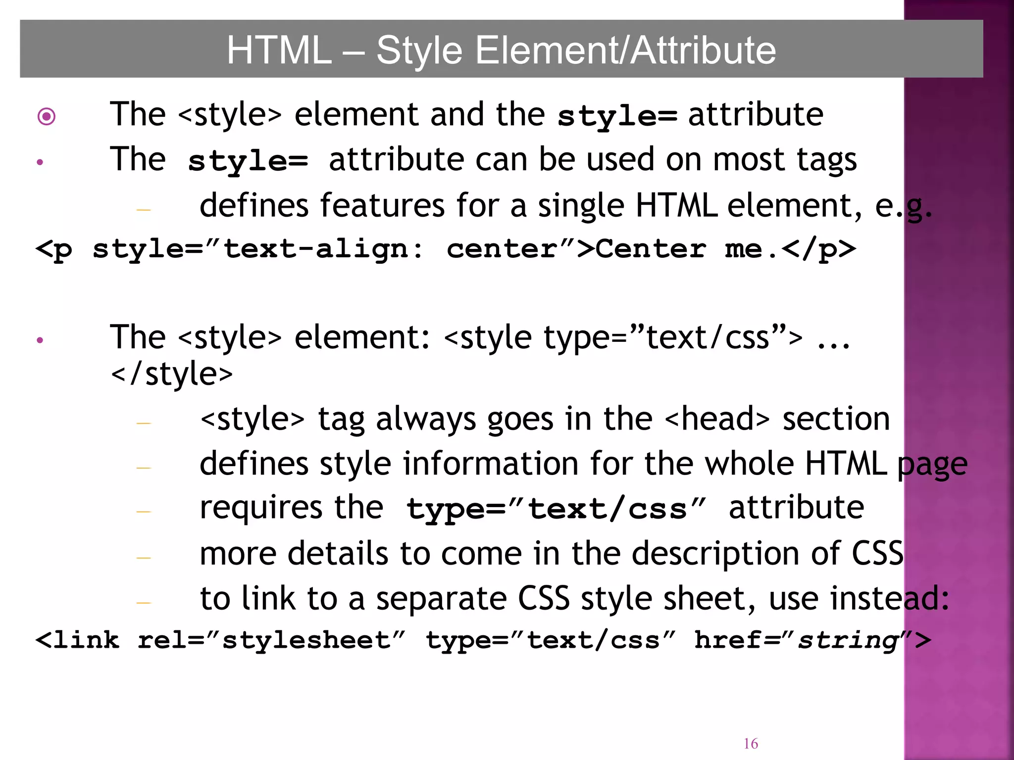  The <style> element and the style= attribute
• The style= attribute can be used on most tags
– defines features for a single HTML element, e.g.
<p style=”text-align: center”>Center me.</p>
• The <style> element: <style type=”text/css”> ...
</style>
– <style> tag always goes in the <head> section
– defines style information for the whole HTML page
– requires the type=”text/css” attribute
– more details to come in the description of CSS
– to link to a separate CSS style sheet, use instead:
<link rel=”stylesheet” type=”text/css” href=”string”>
16
HTML – Style Element/Attribute
 