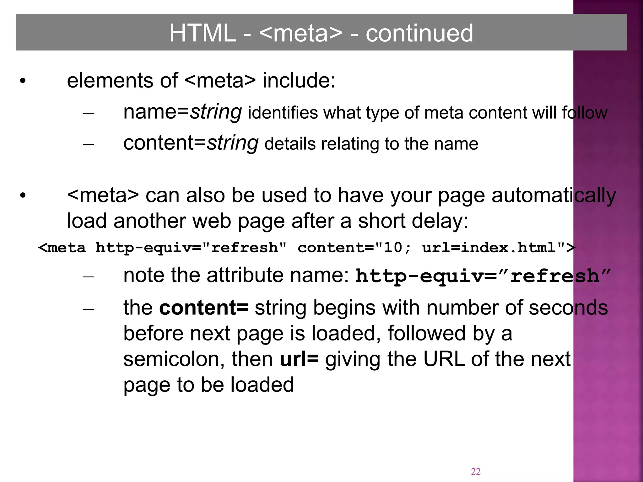 22
HTML - <meta> - continued
• elements of <meta> include:
– name=string identifies what type of meta content will follow
– content=string details relating to the name
• <meta> can also be used to have your page automatically
load another web page after a short delay:
<meta http-equiv="refresh" content="10; url=index.html">
– note the attribute name: http-equiv=”refresh”
– the content= string begins with number of seconds
before next page is loaded, followed by a
semicolon, then url= giving the URL of the next
page to be loaded
 