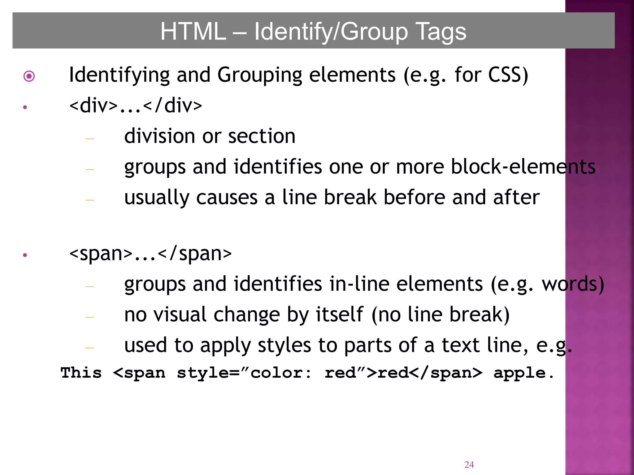  Identifying and Grouping elements (e.g. for CSS)
• <div>...</div>
– division or section
– groups and identifies one or more block-elements
– usually causes a line break before and after
• <span>...</span>
– groups and identifies in-line elements (e.g. words)
– no visual change by itself (no line break)
– used to apply styles to parts of a text line, e.g.
This <span style=”color: red”>red</span> apple.
24
HTML – Identify/Group Tags
 