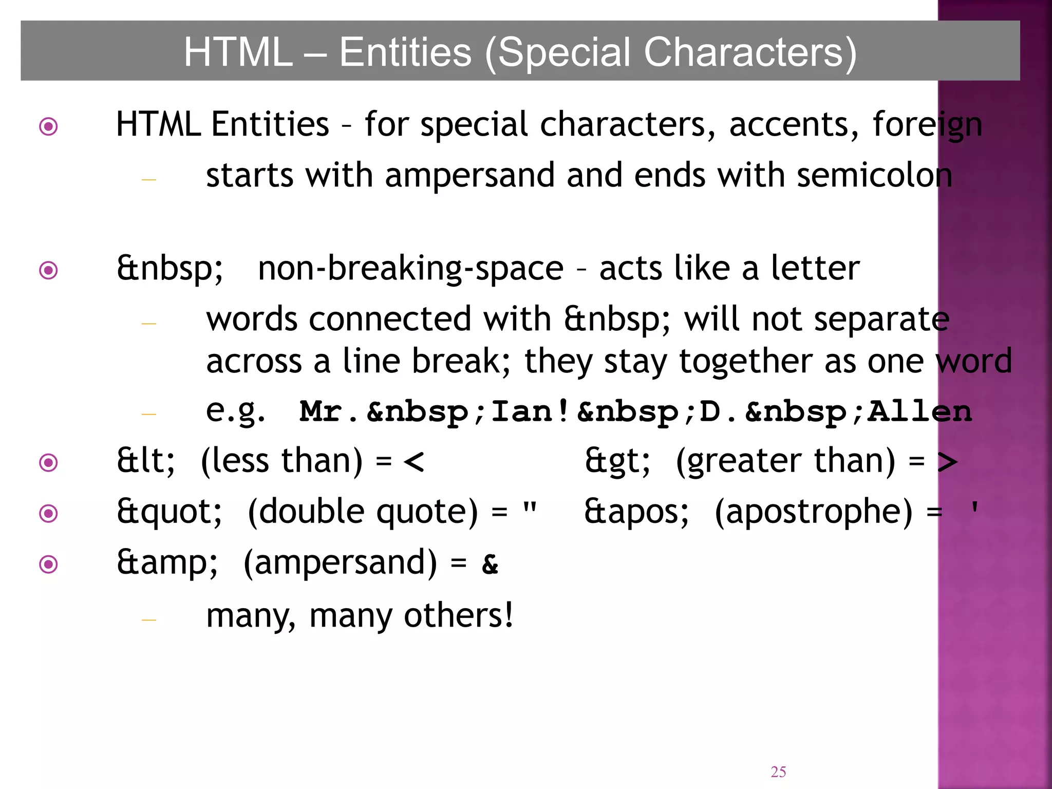  HTML Entities – for special characters, accents, foreign
– starts with ampersand and ends with semicolon
 &nbsp; non-breaking-space – acts like a letter
– words connected with &nbsp; will not separate
across a line break; they stay together as one word
– e.g. Mr.&nbsp;Ian!&nbsp;D.&nbsp;Allen
 &lt; (less than) = < &gt; (greater than) = >
 &quot; (double quote) = " &apos; (apostrophe) = '
 &amp; (ampersand) = &
– many, many others!
25
HTML – Entities (Special Characters)
 