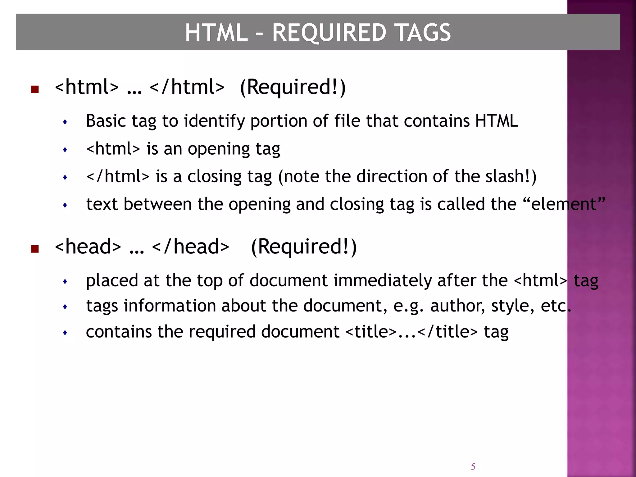  <html> … </html> (Required!)
 Basic tag to identify portion of file that contains HTML
 <html> is an opening tag
 </html> is a closing tag (note the direction of the slash!)
 text between the opening and closing tag is called the “element”
 <head> … </head> (Required!)
 placed at the top of document immediately after the <html> tag
 tags information about the document, e.g. author, style, etc.
 contains the required document <title>...</title> tag
5
 