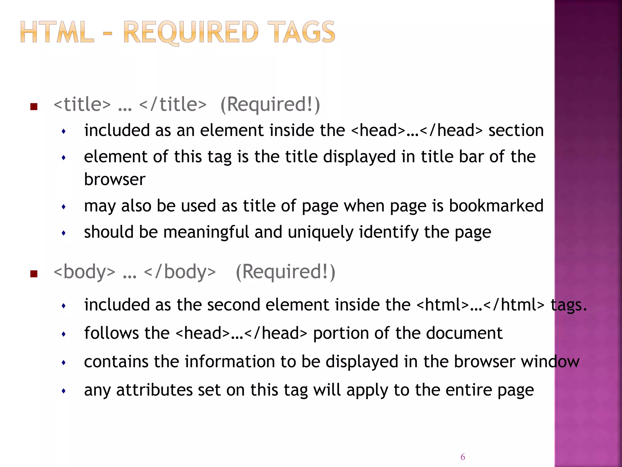  <title> … </title> (Required!)
 included as an element inside the <head>…</head> section
 element of this tag is the title displayed in title bar of the
browser
 may also be used as title of page when page is bookmarked
 should be meaningful and uniquely identify the page
 <body> … </body> (Required!)
 included as the second element inside the <html>…</html> tags.
 follows the <head>…</head> portion of the document
 contains the information to be displayed in the browser window
 any attributes set on this tag will apply to the entire page
6
 