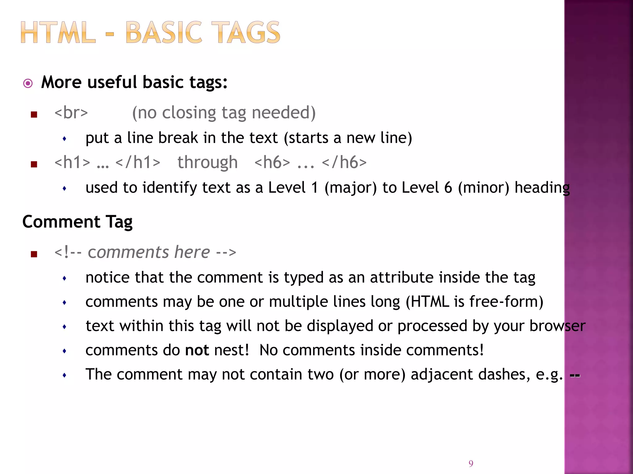  More useful basic tags:
 <br> (no closing tag needed)
 put a line break in the text (starts a new line)
 <h1> … </h1> through <h6> ... </h6>
 used to identify text as a Level 1 (major) to Level 6 (minor) heading
Comment Tag
 <!-- comments here -->
 notice that the comment is typed as an attribute inside the tag
 comments may be one or multiple lines long (HTML is free-form)
 text within this tag will not be displayed or processed by your browser
 comments do not nest! No comments inside comments!
 The comment may not contain two (or more) adjacent dashes, e.g. --
9
 