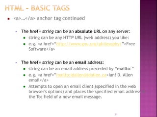  <a>…</a> anchor tag continued
 The href= string can be an absolute URL on any server:
 string can be any HTTP URL (web address) you like:
 e.g. <a href=“http://www.gnu.org/philosophy/”>Free
Software</a>
 The href= string can be an email address:
 string can be an email address preceded by “mailto:”
 e.g. <a href=”mailto:idallen@idallen.ca>Ian! D. Allen
email</a>
 Attempts to open an email client (specified in the web
browser's options) and places the specified email address in
the To: field of a new email message.
11
 