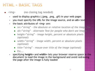  <img> (no closing tag needed)
 used to display graphics (.jpeg, .png, .gif) in your web pages
 you must specify the URL for the image source, and an alt= text
 the basic attributes of <img> are:
 src=”string” - the absolute or relative location of the image file
 alt=”string” - Alternate Text for people who don't see images
 height=”string” - image height, percent or absolute pixels
(optional)
 width=”string” - image width, percent or absolute pixels
(optional)
 title=”string” - mouse-over title of the image (optional)
 Etc….
 specifying height= and width= lets your browser reserve space in the
document to load the image in the background and avoid redrawing
the page after the image is fully loaded
12
 