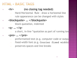 • <hr> (no closing tag needed)
– Hard/Horizontal Rule – draw a horizontal line
– rule appearance can be changed with styles
• <blockquote> … </blockquote>
– block quotation, indented
• <q> … </q>
– a short, in-line “quotation as part of running text”
• <pre> … </pre>
– preformatted text (e.g. computer code or output)
– fixed-width font (e.g. Courier fixed width)
– preserves spaces and line breaks
13
 