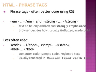  Phrase tags – often better done using CSS
• <em> … </em> and <strong> ... </strong>
– text to be emphasized and strongly emphasized
– browser decides how: usually italicized, made bold
Less often used:
• <code>...</code>, <samp>...</samp>,
<kbd>...</kbd>
– computer code, sample code, keyboard text
– usually rendered in Courier fixed-width font
15
 