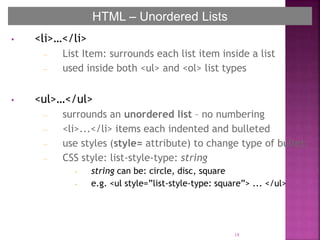 • <li>…</li>
– List Item: surrounds each list item inside a list
– used inside both <ul> and <ol> list types
• <ul>…</ul>
– surrounds an unordered list – no numbering
– <li>...</li> items each indented and bulleted
– use styles (style= attribute) to change type of bullet:
– CSS style: list-style-type: string
• string can be: circle, disc, square
• e.g. <ul style=”list-style-type: square”> ... </ul>
18
HTML – Unordered Lists
 