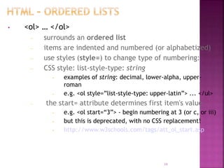 • <ol> … </ol>
– surrounds an ordered list
– items are indented and numbered (or alphabetized)
– use styles (style=) to change type of numbering:
– CSS style: list-style-type: string
• examples of string: decimal, lower-alpha, upper-
roman
• e.g. <ol style=”list-style-type: upper-latin”> ... </ul>
– the start= attribute determines first item's value
• e.g. <ol start=“3”> - begin numbering at 3 (or c, or iii)
• but this is deprecated, with no CSS replacement!
• http://www.w3schools.com/tags/att_ol_start.asp
19
 