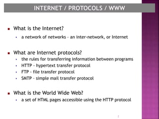  What is the Internet?
 a network of networks – an inter-network, or Internet
 What are Internet protocols?
 the rules for transferring information between programs
 HTTP - hypertext transfer protocol
 FTP - file transfer protocol
 SMTP – simple mail transfer protocol
 What is the World Wide Web?
 a set of HTML pages accessible using the HTTP protocol
2
 