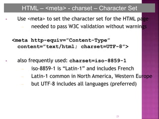 • Use <meta> to set the character set for the HTML page
– needed to pass W3C validation without warnings
<meta http-equiv=”Content-Type”
content=”text/html; charset=UTF-8”>
• also frequently used: charset=iso-8859-1
– iso-8859-1 is “Latin-1” and includes French
– Latin-1 common in North America, Western Europe
– but UTF-8 includes all languages (preferred)
23
HTML – <meta> - charset – Character Set
 