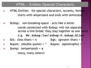  HTML Entities – for special characters, accents, foreign
– starts with ampersand and ends with semicolon
 &nbsp; non-breaking-space – acts like a letter
– words connected with &nbsp; will not separate
across a line break; they stay together as one word
– e.g. Mr.&nbsp;Ian!&nbsp;D.&nbsp;Allen
 < (less than) = < > (greater than) = >
 " (double quote) = " ' (apostrophe) = '
 &amp; (ampersand) = &
– many, many others!
25
HTML – Entities (Special Characters)
 