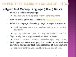  Hyper Text Markup Language (HTML) Basics
 HTML is a “mark-up language”
 You add the mark-up tags to your text document
 Now follows a published standard via http://w3c.org/
 HTML is a language of mark-up “tags” in angle brackets: <>
 each tag has a name and may have one or more quoted
attributes
 eg. <p class=”thesis” style=”color: red”>
 Tags usually come in pairs (with some exceptions)
 <html>...</html>, <body>...</body>, <p>...</p>, <hr>, <br>
 Web pages are free-form input; line breaks can be used most
anywhere and don't affect the appearance of the document
 Yes, your entire page could be a single line of text!
4
 